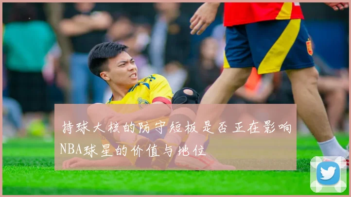 持球大核的防守短板是否正在影响NBA球星的价值与地位