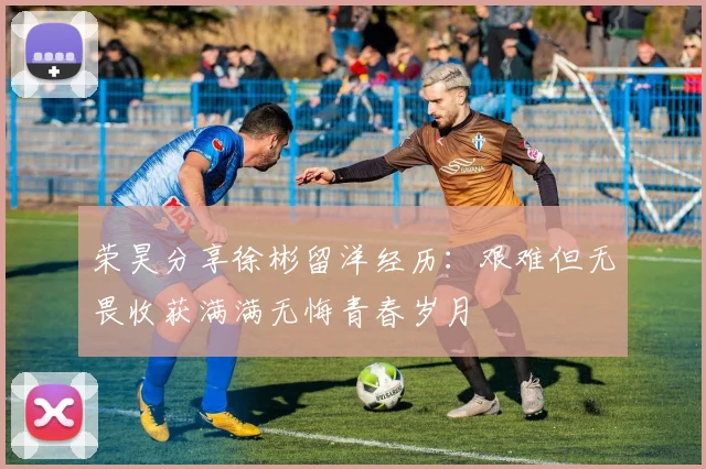 荣昊分享徐彬留洋经历：艰难但无畏收获满满无悔青春岁月