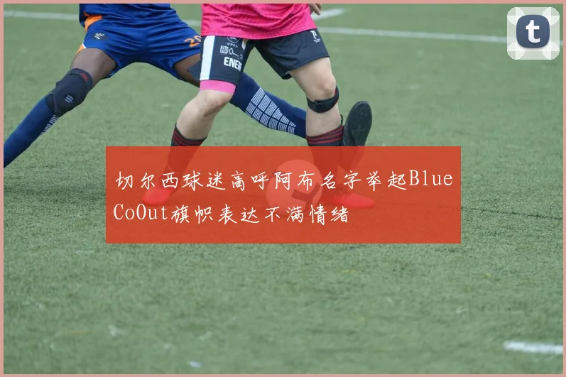 切尔西球迷高呼阿布名字举起BlueCoOut旗帜表达不满情绪