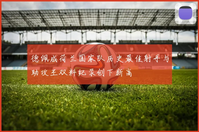 德佩成荷兰国家队历史最佳射手与助攻王双料纪录创下新高