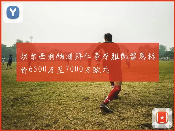 切尔西利物浦拜仁争夺雅凯雷恩标价6500万至7000万欧元