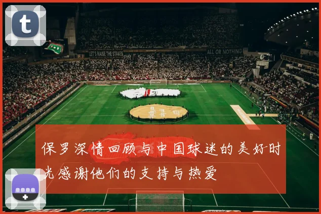 保罗深情回顾与中国球迷的美好时光感谢他们的支持与热爱