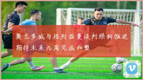 奥兰多城与格列兹曼谈判顺利推进期待未来几周完成加盟