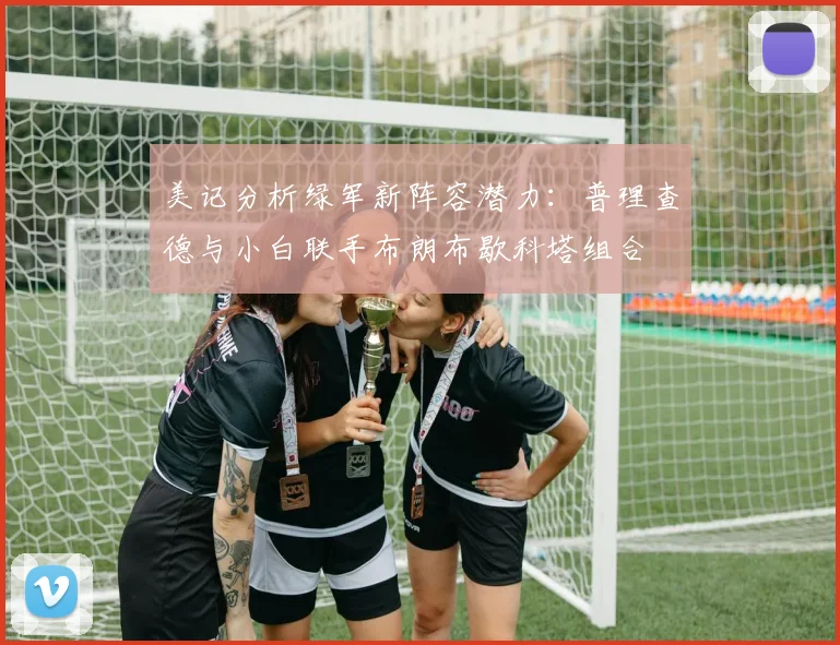 美记分析绿军新阵容潜力：普理查德与小白联手布朗布歇科塔组合