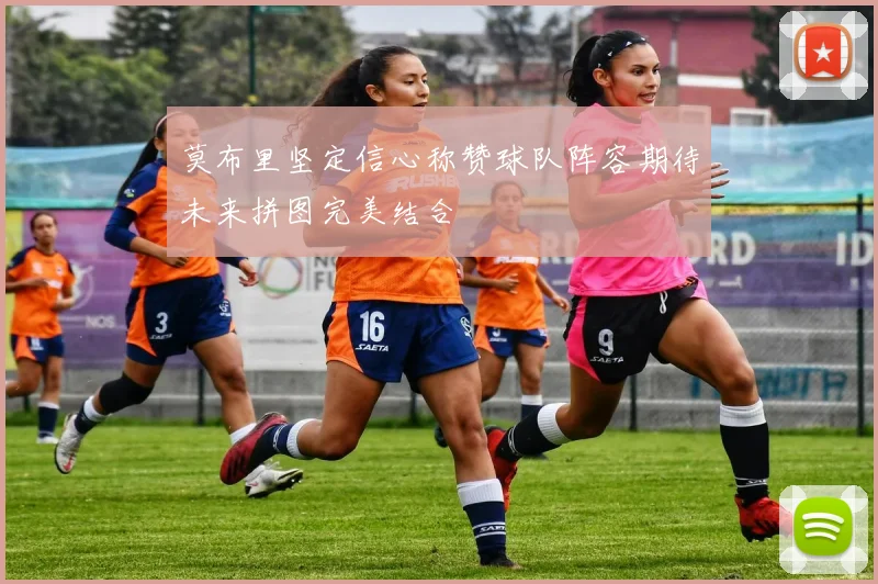 莫布里坚定信心称赞球队阵容期待未来拼图完美结合