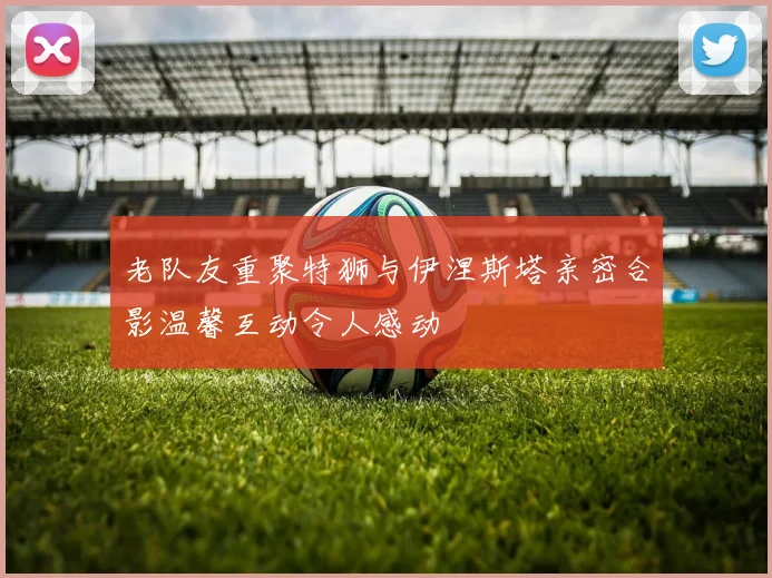 老队友重聚特狮与伊涅斯塔亲密合影温馨互动令人感动