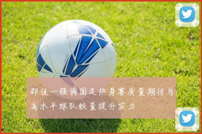邵佳一强调国足热身赛质量期待与高水平球队较量提升实力