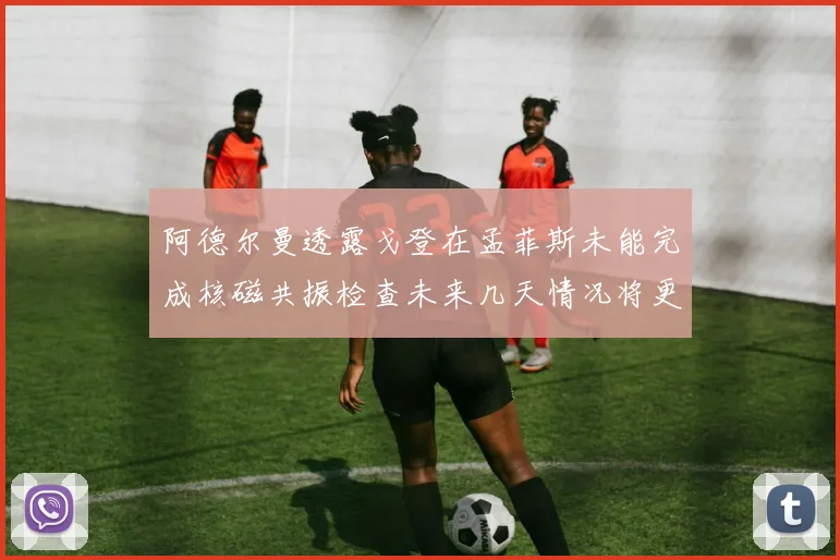 阿德尔曼透露戈登在孟菲斯未能完成核磁共振检查未来几天情况将更清晰