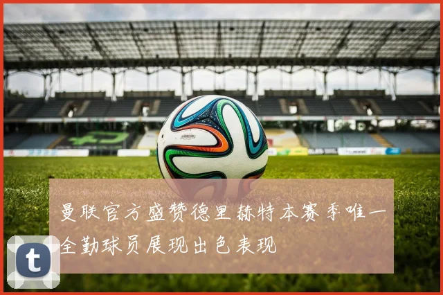 曼联官方盛赞德里赫特本赛季唯一全勤球员展现出色表现
