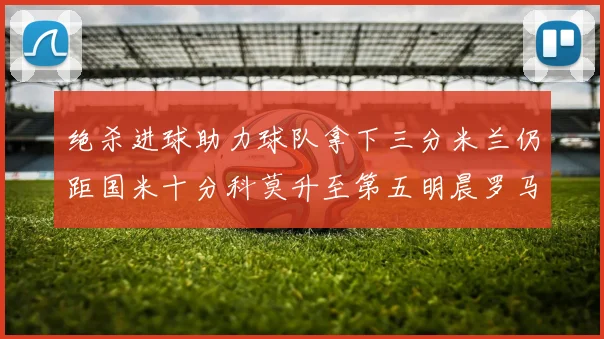 绝杀进球助力球队拿下三分米兰仍距国米十分科莫升至第五明晨罗马对决尤文