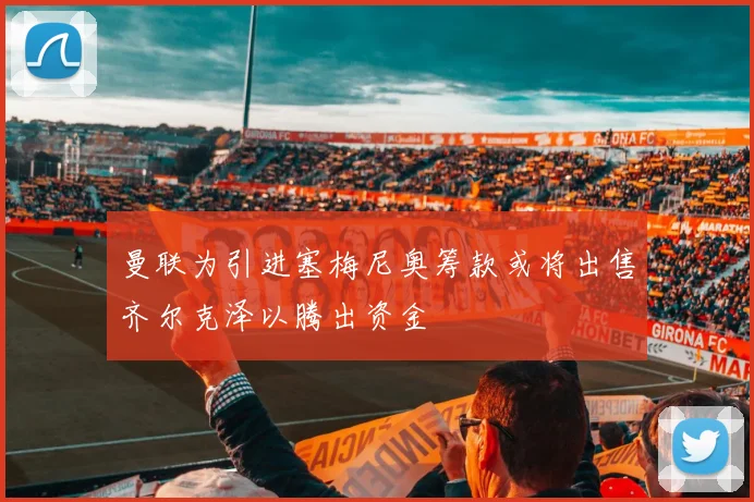 曼联为引进塞梅尼奥筹款或将出售齐尔克泽以腾出资金