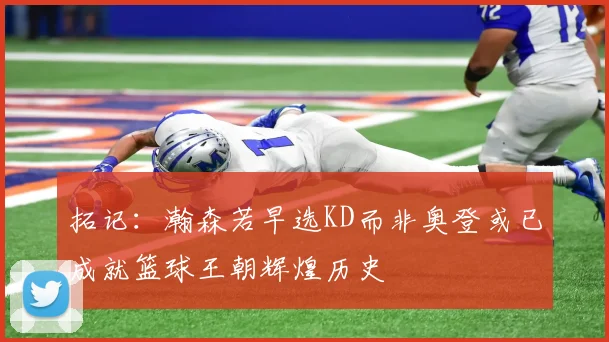 拓记：瀚森若早选KD而非奥登或已成就篮球王朝辉煌历史