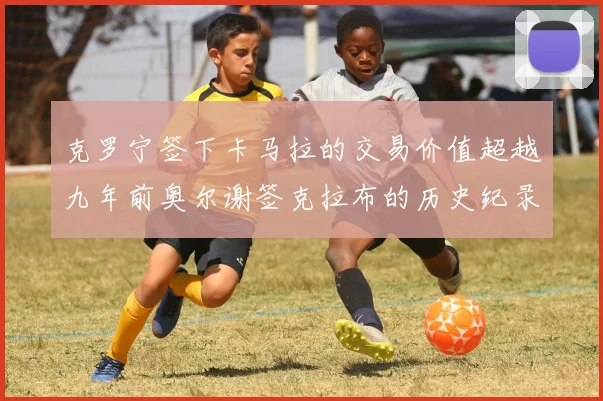 克罗宁签下卡马拉的交易价值超越九年前奥尔谢签克拉布的历史纪录