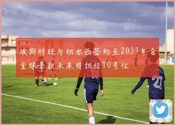 埃斯特旺与切尔西签约至2033年含金球条款未来将担任10号位