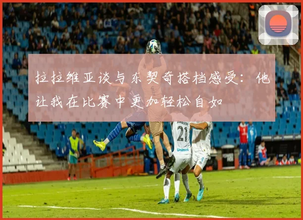 拉拉维亚谈与东契奇搭档感受：他让我在比赛中更加轻松自如
