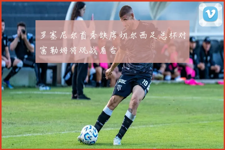 罗塞尼尔首秀缺席切尔西足总杯对富勒姆将观战看台