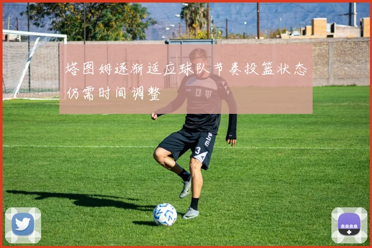 塔图姆逐渐适应球队节奏投篮状态仍需时间调整