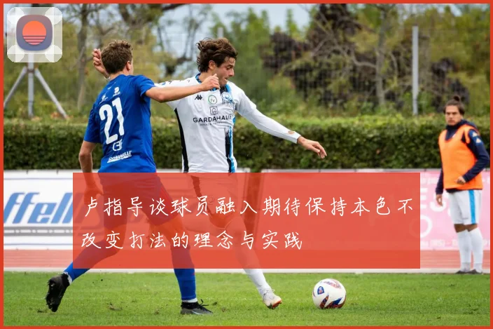 卢指导谈球员融入期待保持本色不改变打法的理念与实践
