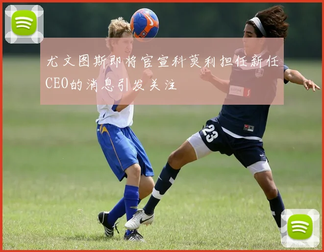 尤文图斯即将官宣科莫利担任新任CEO的消息引发关注