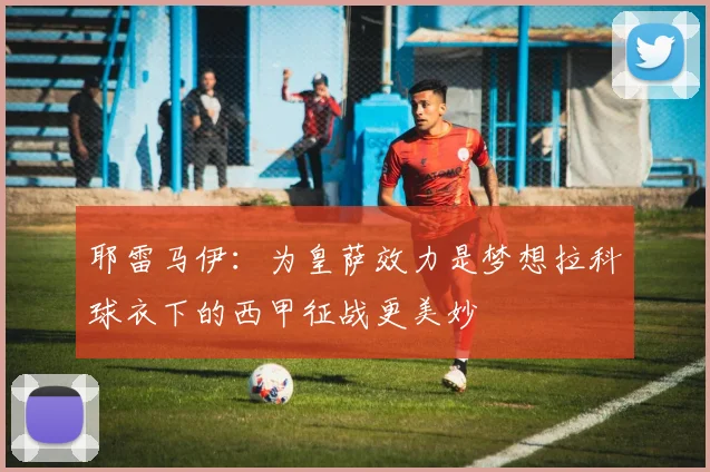 耶雷马伊：为皇萨效力是梦想拉科球衣下的西甲征战更美妙