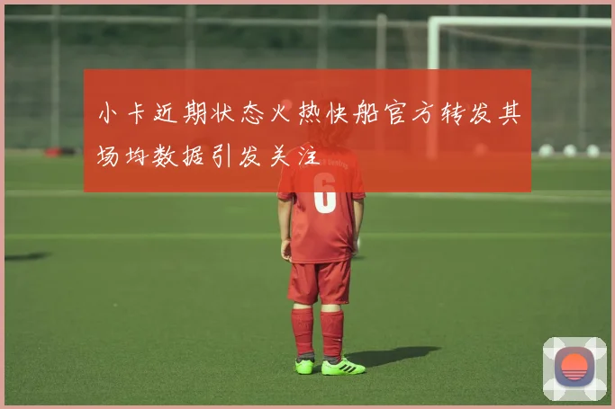小卡近期状态火热快船官方转发其场均数据引发关注